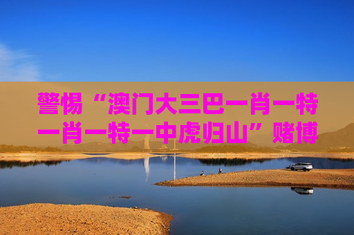 警惕“澳门大三巴一肖一特一肖一特一中虎归山”赌博骗局，认清非法赌局风险别上当