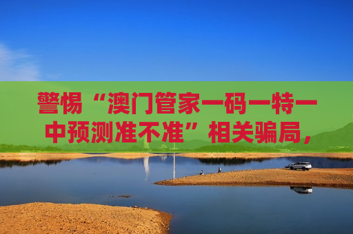 警惕“澳门管家一码一特一中预测准不准”相关骗局，这是典型的非法赌博诈骗陷阱