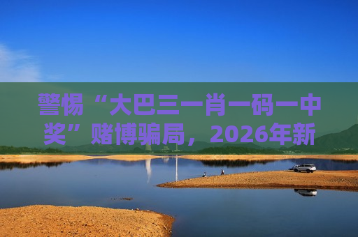 警惕“大巴三一肖一码一中奖”赌博骗局，2026年新型变种需重点防范
