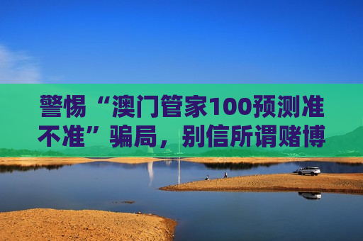 警惕“澳门管家100预测准不准”骗局,别信所谓赌博预测陷阱 警惕“澳门管家100预测准不准”骗局,别信所谓赌博预测陷阱