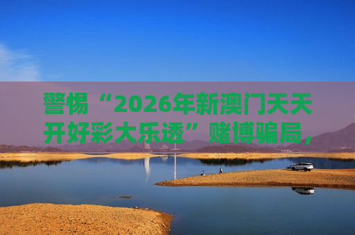 警惕“2026年新澳门天天开好彩大乐透”赌博骗局，这些风险警示别忽视
