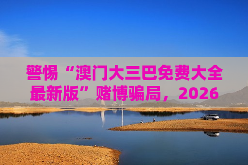 警惕“澳门大三巴免费大全最新版”赌博骗局,2026年最新变种陷阱需认清风险 警惕“澳门大三巴免费大全最新版”赌博骗局,2026年最新变种陷阱需认清风险