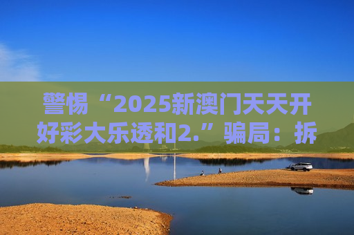 警惕“2025新澳门天天开好彩大乐透和2.”骗局：拆解虎、兔、龙、蛇与03-12-22-31-40-45:T23背后的诈骗套路