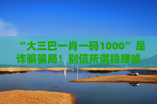“大三巴一肖一码1000”是诈骗骗局！别信所谓稳赚噱头，风险警示需牢记