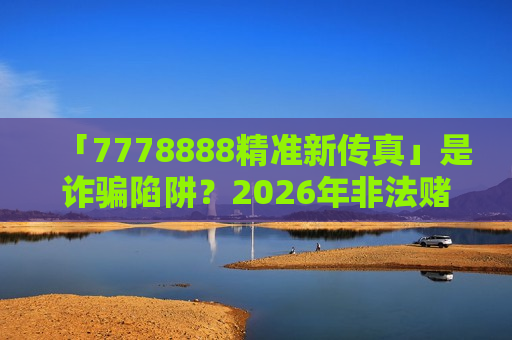 「7778888精准新传真」是诈骗陷阱？2026年非法赌博引流骗局深度风险警示