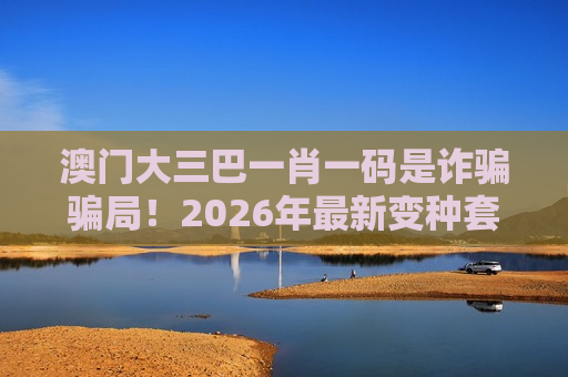 澳门大三巴一肖一码是诈骗骗局！2026年最新变种套路风险警示别信