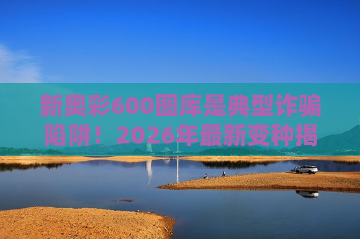 新奥彩600图库是典型诈骗陷阱！2026年最新变种揭秘，别被生肖数字诱饵迷惑