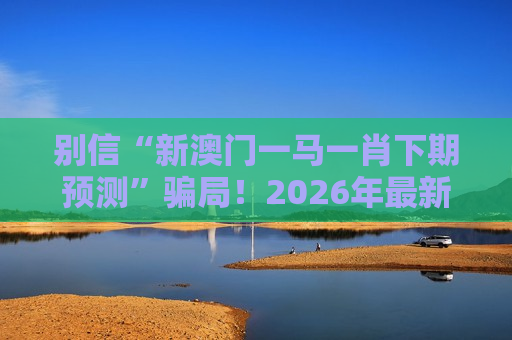 别信“新澳门一马一肖下期预测”骗局！2026年最新诈骗变种风险警示