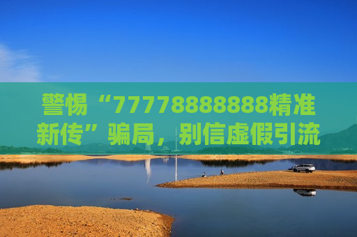 警惕“77778888888精准新传”骗局，别信虚假引流，这份风险警示请收好