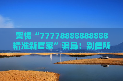 警惕“77778888888888精准新官家”骗局！别信所谓内部资料，这是典型诈骗陷阱