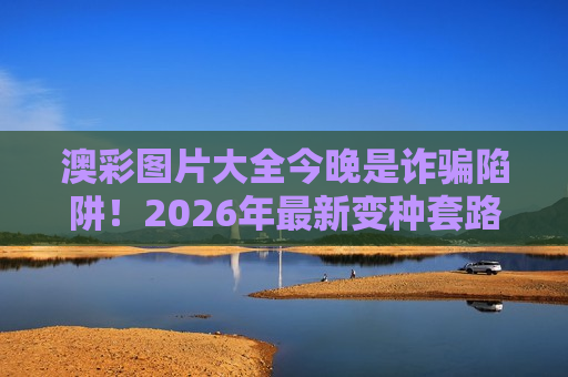 澳彩图片大全今晚是诈骗陷阱！2026年最新变种套路揭秘，别再被诱饵忽悠