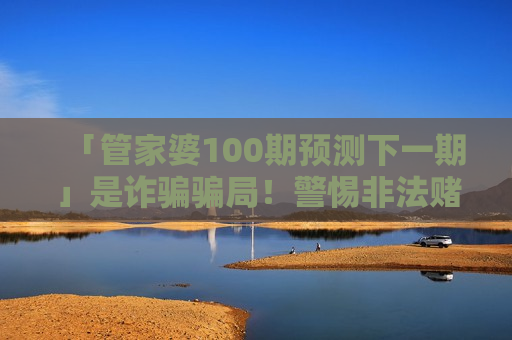 「管家婆100期预测下一期」是诈骗骗局！警惕非法赌博陷阱，别信所谓精准预测话术