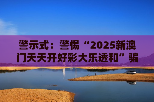 警示式：警惕“2025新澳门天天开好彩大乐透和”骗局，别信所谓稳赚话术，风险警示牢记在心