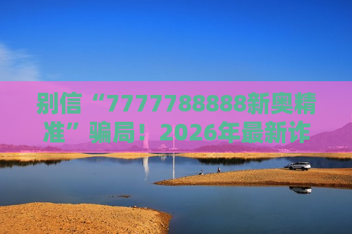别信“7777788888新奥精准”骗局！2026年最新诈骗变种风险警示