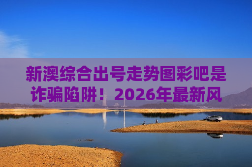 新澳综合出号走势图彩吧是诈骗陷阱！2026年最新风险警示，别被诱饵骗走积蓄