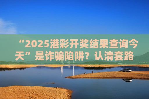 “2025港彩开奖结果查询今天”是诈骗陷阱？认清套路守住血汗钱！