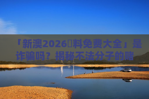 「新澳2026資料免费大全」是诈骗吗？揭秘不法分子的赌博引流陷阱与防骗要点