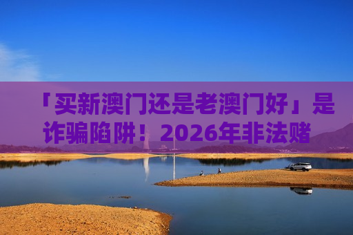 「买新澳门还是老澳门好」是诈骗陷阱！2026年非法赌博引流骗局风险警示