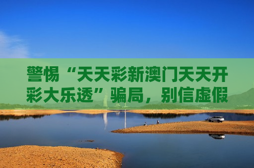 警惕“天天彩新澳门天天开彩大乐透”骗局，别信虚假引流话术，这份风险警示请收好