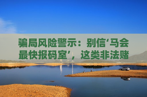 骗局风险警示：别信‘马会最快报码室’，这类非法赌博诈骗专坑想赚快钱的人