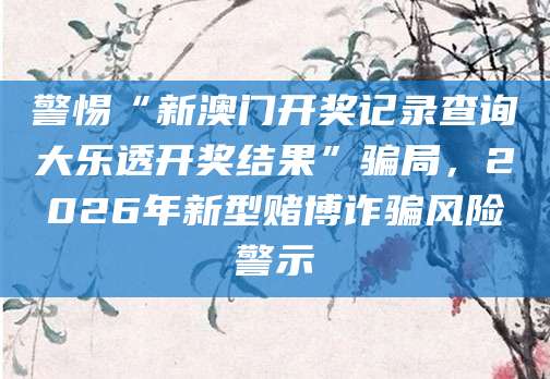警惕“新澳门开奖记录查询大乐透开奖结果”骗局,2026年新型赌博诈骗风险警示