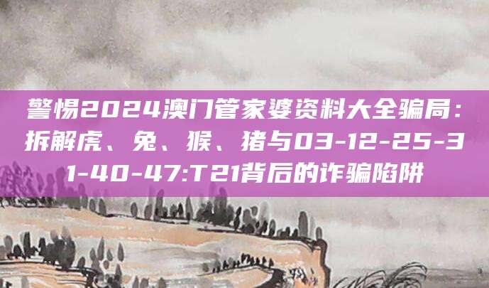 警惕2024澳门管家婆资料大全骗局：拆解虎、兔、猴、猪与03-12-25-31-40-47:T21背后的诈骗陷阱