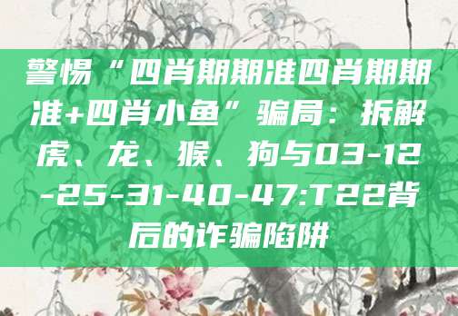 警惕“四肖期期准四肖期期准+四肖小鱼”骗局：拆解虎、龙、猴、狗与03-12-25-31-40-47:T22背后的诈骗陷阱
