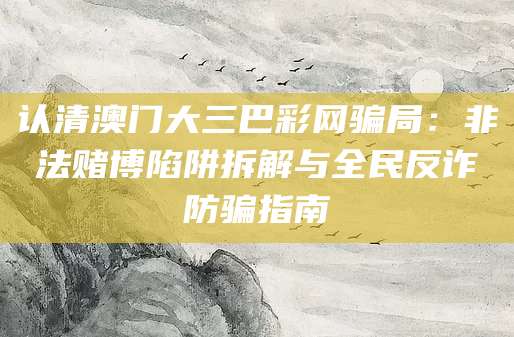 认清澳门大三巴彩网骗局：非法赌博陷阱拆解与全民反诈防骗指南