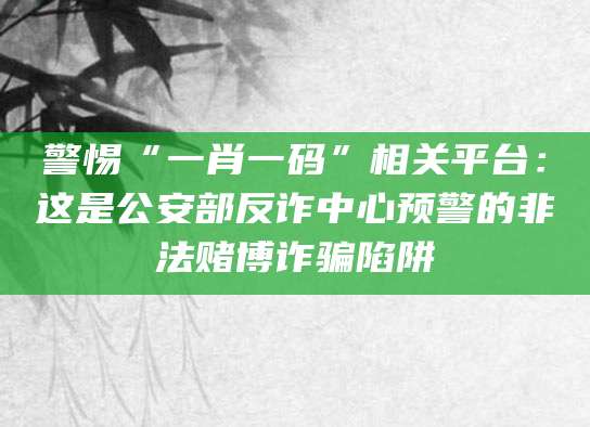 警惕“一肖一码”相关平台:这是公安部反诈中心预警的非法赌博诈骗陷阱