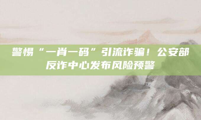 警惕“一肖一码”引流诈骗!公安部反诈中心发布风险预警