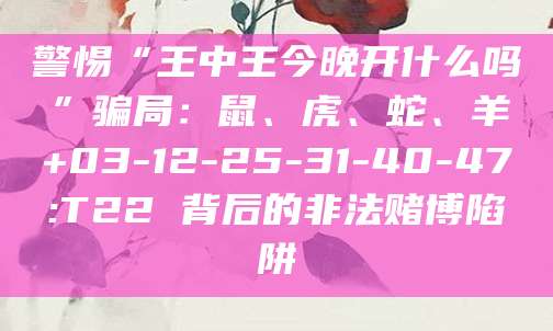 警惕“王中王今晚开什么吗”骗局:鼠、虎、蛇、羊+03-12-25-31-40-47:T22 背后的非法赌博陷阱