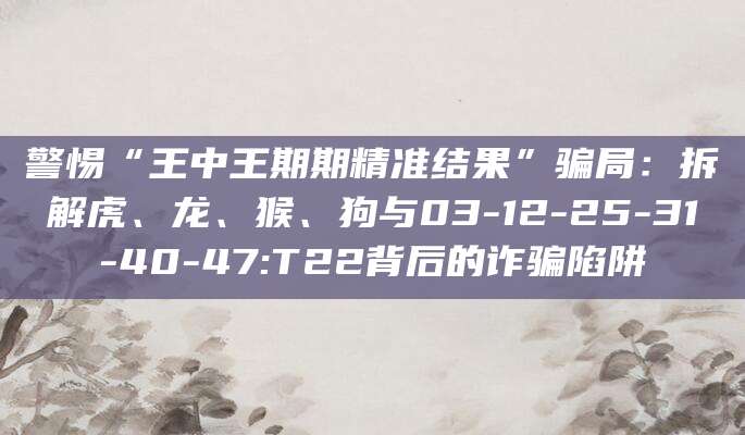 警惕“王中王期期精准结果”骗局:拆解虎、龙、猴、狗与03-12-25-31-40-47:T22背后的诈骗陷阱