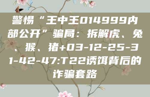 警惕“王中王014999内部公开”骗局：拆解虎、兔、猴、猪+03-12-25-31-42-47:T22诱饵背后的诈骗套路