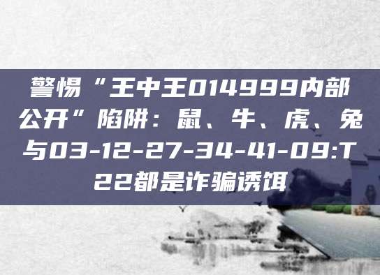 警惕“王中王014999内部公开”陷阱:鼠、牛、虎、兔与03-12-27-34-41-09:T22都是诈骗诱饵