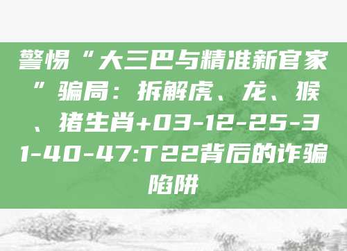 警惕“大三巴与精准新官家”骗局：拆解虎、龙、猴、猪生肖+03-12-25-31-40-47:T22背后的诈骗陷阱