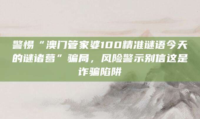 警惕“澳门管家婆100精准谜语今天的谜诸葛”骗局，风险警示别信这是诈骗陷阱