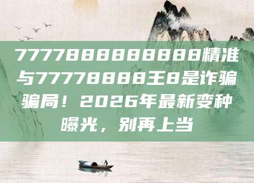 7777888888888精准与77778888王8是诈骗骗局！2026年最新变种曝光，别再上当