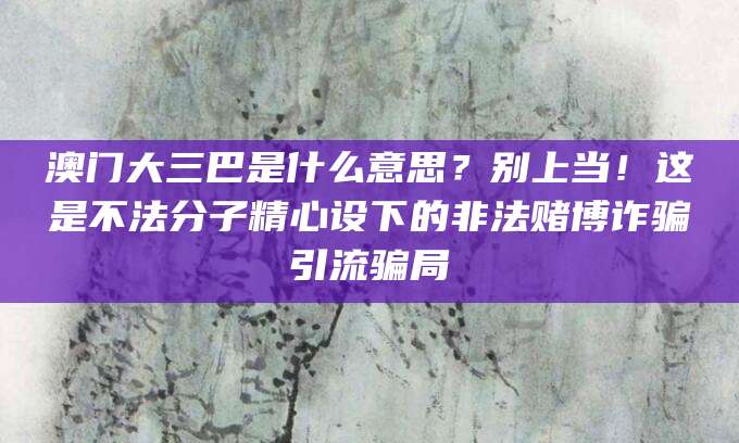 澳门大三巴是什么意思？别上当！这是不法分子精心设下的非法赌博诈骗引流骗局