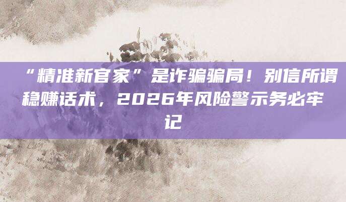 “精准新官家”是诈骗骗局!别信所谓稳赚话术,2026年风险警示务必牢记