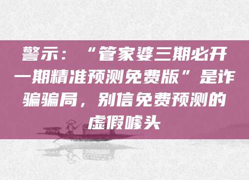 警示:“管家婆三期必开一期精准预测免费版”是诈骗骗局,别信免费预测的虚假噱头