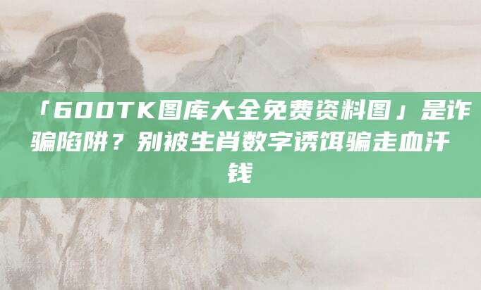 「600TK图库大全免费资料图」是诈骗陷阱?别被生肖数字诱饵骗走血汗钱