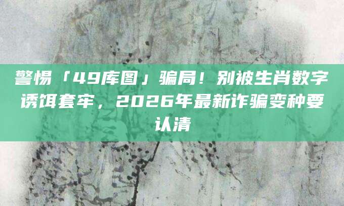 警惕「49库图」骗局！别被生肖数字诱饵套牢，2026年最新诈骗变种要认清