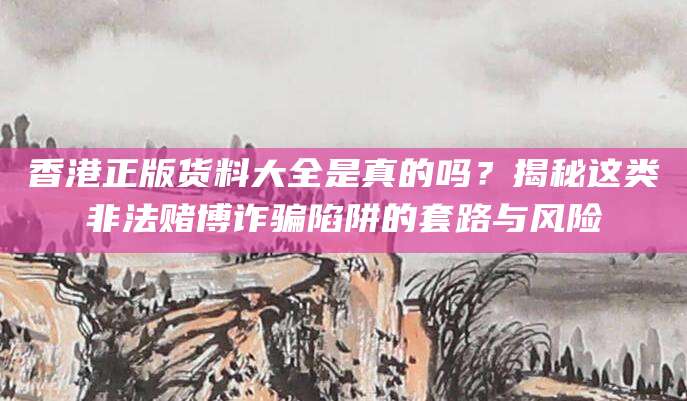 香港正版货料大全是真的吗？揭秘这类非法赌博诈骗陷阱的套路与风险