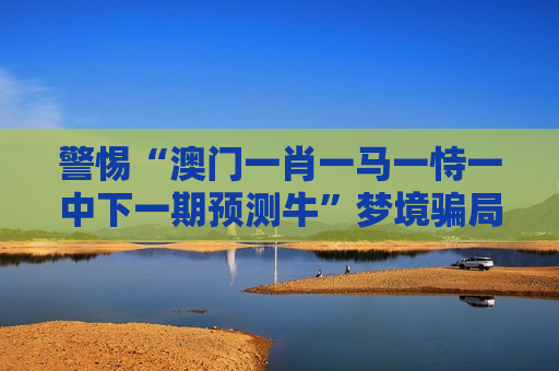 警惕“澳门一肖一马一恃一中下一期预测牛”梦境骗局，筑牢防骗防线