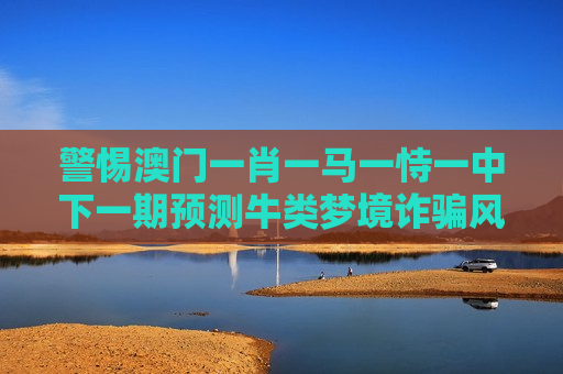 警惕澳门一肖一马一恃一中下一期预测牛类梦境诈骗风险