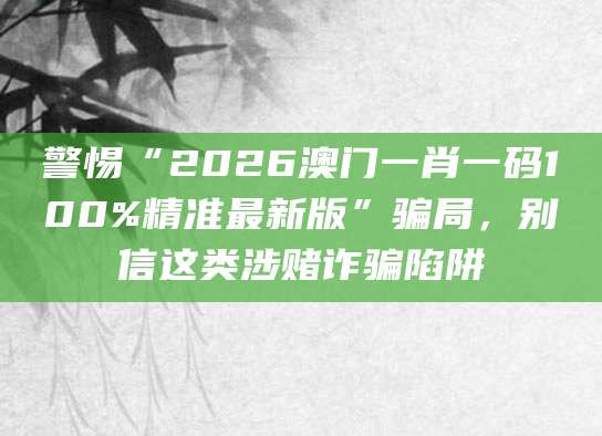 警惕“2026澳门一肖一码100%精准最新版”骗局，别信这类涉赌诈骗陷阱