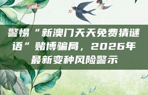 警惕“新澳门天天免费猜谜语”赌博骗局，2026年最新变种风险警示