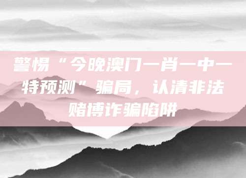 警惕“今晚澳门一肖一中一特预测”骗局，认清非法赌博诈骗陷阱