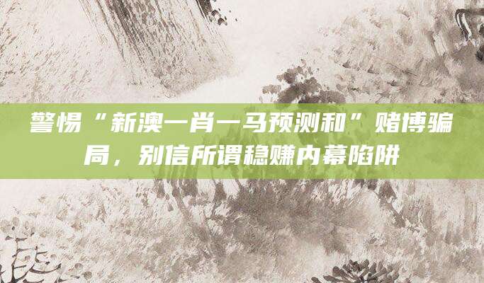 警惕“新澳一肖一马预测和”赌博骗局，别信所谓稳赚内幕陷阱