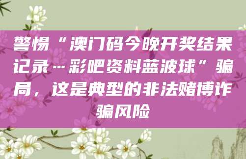 警惕“澳门码今晚开奖结果记录…彩吧资料蓝波球”骗局，这是典型的非法赌博诈骗风险